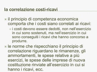 la correlazione costi-ricavi
   il principio di competenza economica
    comporta che i costi siano correlati ai ricavi:
    i  costi devono essere dedotti, non nell’esercizio
      in cui sono sostenuti, ma nell’esercizio in cui
      sono conseguiti i ricavi che hanno concorso a
      produrre.
   le norme che rispecchiano il principio di
    correlazione riguardano le rimanenze, gli
    ammortamenti, le spese relative a più
    esercizi, le spese delle imprese di nuova
    costituzione rinviate all’esercizio in cui si
    hanno i ricavi, ecc.
 