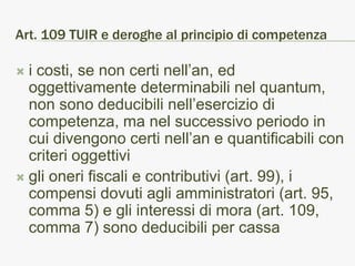 Art. 109 TUIR e deroghe al principio di competenza

 i costi, se non certi nell’an, ed
  oggettivamente determinabili nel quantum,
  non sono deducibili nell’esercizio di
  competenza, ma nel successivo periodo in
  cui divengono certi nell’an e quantificabili con
  criteri oggettivi
 gli oneri fiscali e contributivi (art. 99), i
  compensi dovuti agli amministratori (art. 95,
  comma 5) e gli interessi di mora (art. 109,
  comma 7) sono deducibili per cassa
 