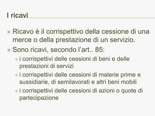 I ricavi

 Ricavo è il corrispettivo della cessione di una
  merce o della prestazione di un servizio.
 Sono ricavi, secondo l’art.. 85:
    i  corrispettivi delle cessioni di beni e delle
      prestazioni di servizi
     i corrispettivi delle cessioni di materie prime e
      sussidiarie, di semilavorati e altri beni mobili
     i corrispettivi delle cessioni di azioni o quote di
      partecipazione
 