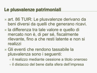 Le plusvalenze patrimoniali
 art. 86 TUIR: Le plusvalenze derivano da
  beni diversi da quelli che generano ricavi.
 la differenza tra tale valore e quello di
  mercato non è, di per sé, fiscalmente
  rilevante, fino a che resti latente e non si
  realizzi
 Gli eventi che rendono tassabile la
  plusvalenza sono i seguenti:
     il realizzo mediante cessione a titolo oneroso
     il distacco del bene dalla sfera dell’impresa
 