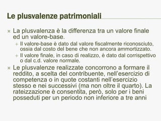 Le plusvalenze patrimoniali
   La plusvalenza è la differenza tra un valore finale
    ed un valore-base.
       Il valore-base è dato dal valore fiscalmente riconosciuto,
        ossia dal costo del bene che non ancora ammortizzato.
       Il valore finale, in caso di realizzo, è dato dal corrispettivo
        o dal c.d. valore normale.
   Le plusvalenze realizzate concorrono a formare il
    reddito, a scelta del contribuente, nell’esercizio di
    competenza o in quote costanti nell’esercizio
    stesso e nei successivi (ma non oltre il quarto). La
    rateizzazione è consentita, però, solo per i beni
    posseduti per un periodo non inferiore a tre anni
 