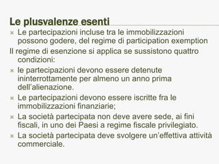 Le plusvalenze esenti
   Le partecipazioni incluse tra le immobilizzazioni
    possono godere, del regime di participation exemption
Il regime di esenzione si applica se sussistono quattro
    condizioni:
 le partecipazioni devono essere detenute
    ininterrottamente per almeno un anno prima
    dell’alienazione.
 Le partecipazioni devono essere iscritte fra le
    immobilizzazioni finanziarie;
 La società partecipata non deve avere sede, ai fini
    fiscali, in uno dei Paesi a regime fiscale privilegiato.
 La società partecipata deve svolgere un’effettiva attività
    commerciale.
 