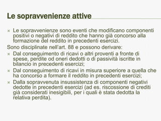 Le sopravvenienze attive
 Le sopravvenienze sono eventi che modificano componenti
  positivi o negativi di reddito che hanno già concorso alla
  formazione del reddito in precedenti esercizi.
Sono disciplinate nell’art. 88 e possono derivare:
 Dal conseguimento di ricavi o altri proventi a fronte di
  spese, perdite od oneri dedotti o di passività iscritte in
  bilancio in precedenti esercizi;
 Dal conseguimento di ricavi in misura superiore a quella che
  ha concorso a formare il reddito in precedenti esercizi;
 Dalla sopravvenuta insussistenza di componenti negativi
  dedotte in precedenti esercizi (ad es. riscossione di crediti
  già considerati inesigibili, per i quali è stata dedotta la
  relativa perdita).
 