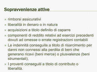 Sopravvenienze attive
   rimborsi assicurativi
   liberalità in denaro o in natura
   acquisizioni a titolo definito di caparre
   componenti di reddito relativi ad esercizi precedenti
    dovuti ad omesse o errate registrazioni contabili
   Le indennità conseguite a titolo di risarcimento per
    danni non connessi alla perdita di beni che
    generano ricavi (beni merce) o plusvalenze (beni
    strumentali),
   I proventi conseguiti a titolo di contributo o
    liberalità.
 