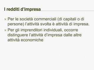 I redditi d’impresa

 Per le società commerciali (di capitali o di
  persone) l’attività svolta è attività di impresa.
 Per gli imprenditori individuali, occorre
  distinguere l’attività d’impresa dalle altre
  attività economiche
 