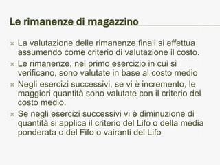 Le rimanenze di magazzino
   La valutazione delle rimanenze finali si effettua
    assumendo come criterio di valutazione il costo.
   Le rimanenze, nel primo esercizio in cui si
    verificano, sono valutate in base al costo medio
   Negli esercizi successivi, se vi è incremento, le
    maggiori quantità sono valutate con il criterio del
    costo medio.
   Se negli esercizi successivi vi è diminuzione di
    quantità si applica il criterio del Lifo o della media
    ponderata o del Fifo o vairanti del Lifo
 