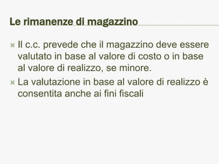 Le rimanenze di magazzino

 Il c.c. prevede che il magazzino deve essere
  valutato in base al valore di costo o in base
  al valore di realizzo, se minore.
 La valutazione in base al valore di realizzo è
  consentita anche ai fini fiscali
 