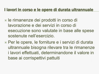 I lavori in corso e le opere di durata ultrannuale

 le rimanenze dei prodotti in corso di
  lavorazione e dei servizi in corso di
  esecuzione sono valutate in base alle spese
  sostenute nell’esercizio.
 Per le opere, le forniture e i servizi di durata
  ultrannuale bisogna rilevare tra le rimanenze
  i lavori effettuati, determinandone il valore in
  base ai corrispettivi pattuiti
 