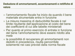 Deduzione di ammortamenti, accantonamenti e rettifiche di
valore

   l’ammortamento fiscale ha inizio da quando il bene
    materiale strumentale entra in funzione
   La misura massima di deducibilità fiscale è nel
    limite risultante dall’applicazione al costo del bene
    dei coefficienti di cui alle tabelle ministeriali
   Per quanto al primo esercizio di entrata in funzione
    del bene l’ammortamento deve essere ridotto alla
    metà
   la possibilità di recuperare gli ammortamenti non
    dedotti in precedenza, risulta percorribile
    solamente nei casi previsti dalla norma fiscale
 