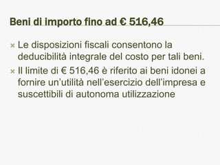 Beni di importo fino ad € 516,46

 Le disposizioni fiscali consentono la
  deducibilità integrale del costo per tali beni.
 Il limite di € 516,46 è riferito ai beni idonei a
  fornire un’utilità nell’esercizio dell’impresa e
  suscettibili di autonoma utilizzazione
 