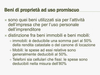 Beni di proprietà ad uso promiscuo
 sono quei beni utilizzati sia per l’attività
  dell’impresa che per l’uso personale
  dell’imprenditore
 distinzione fra beni immobili e beni mobili:
     immobili:  è deducibile una somma pari al 50%
      della rendita catastale o del canone di locazione
     Mobili: le spese ad essi relative sono
      generalmente deducibili al 50%.
     Telefoni sia cellulari che fissi: le spese sono
      deducibili nella misura dell’80%
 