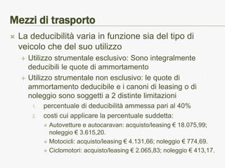 Mezzi di trasporto
   La deducibilità varia in funzione sia del tipo di
    veicolo che del suo utilizzo
       Utilizzo strumentale esclusivo: Sono integralmente
        deducibili le quote di ammortamento
       Utilizzo strumentale non esclusivo: le quote di
        ammortamento deducibile e i canoni di leasing o di
        noleggio sono soggetti a 2 distinte limitazioni
         1.   percentuale di deducibilità ammessa pari al 40%
         2.   costi cui applicare la percentuale suddetta:
               Autovetture e autocaravan: acquisto/leasing € 18.075,99;
                noleggio € 3.615,20.
               Motocicli: acquisto/leasing € 4.131,66; noleggio € 774,69.

               Ciclomotori: acquisto/leasing € 2.065,83; noleggio € 413,17.
 