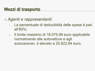 Mezzi di trasporto

   Agenti e rappresentanti:
    1.   La percentuale di deducibilità delle spese è pari
         all’80%;
    2.   Il limite massimo di 18.075,99 euro applicabile
         normalmente alle autovetture e agli
         autocaravan, è elevato a 25.822,84 euro.
 