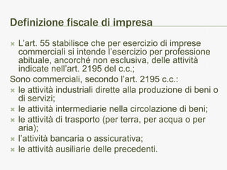 Definizione fiscale di impresa
 L’art. 55 stabilisce che per esercizio di imprese
  commerciali si intende l’esercizio per professione
  abituale, ancorché non esclusiva, delle attività
  indicate nell’art. 2195 del c.c.;
Sono commerciali, secondo l’art. 2195 c.c.:
 le attività industriali dirette alla produzione di beni o
  di servizi;
 le attività intermediarie nella circolazione di beni;
 le attività di trasporto (per terra, per acqua o per
  aria);
 l’attività bancaria o assicurativa;
 le attività ausiliarie delle precedenti.
 