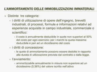 L’AMMORTAMENTO DELLE IMMOBILIZZAZIONI IMMATERIALI

   Distinte tre categorie:
      i diritti di utilizzazione di opere dell’ingegno, brevetti
       industriali, di processi, formule e informazioni relativi ad
       esperienze acquisite in campo industriale, commerciale o
       scientifico:
            il costo è annualmente deducibile in quote non superiori al 50%
             del costo per ogni esercizio; per i marchi la quota massima
             deducibile è pari ad un diciottesimo del costo
       i diritti di concessione:
            le quote di ammortamento possono essere dedotte in rapporto
             alla durata di utilizzazione prevista dal contratto o dalla legge.
       l’avviamento:
            ammortizzabile annualmente in misura non superiore ad un
             diciottesimo (5,56%) del valore iscritto nell’attivo
 