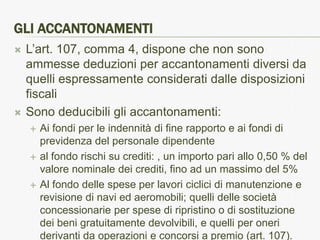 GLI ACCANTONAMENTI
   L’art. 107, comma 4, dispone che non sono
    ammesse deduzioni per accantonamenti diversi da
    quelli espressamente considerati dalle disposizioni
    fiscali
   Sono deducibili gli accantonamenti:
       Ai fondi per le indennità di fine rapporto e ai fondi di
        previdenza del personale dipendente
       al fondo rischi su crediti: , un importo pari allo 0,50 % del
        valore nominale dei crediti, fino ad un massimo del 5%
       Al fondo delle spese per lavori ciclici di manutenzione e
        revisione di navi ed aeromobili; quelli delle società
        concessionarie per spese di ripristino o di sostituzione
        dei beni gratuitamente devolvibili, e quelli per oneri
        derivanti da operazioni e concorsi a premio (art. 107).
 
