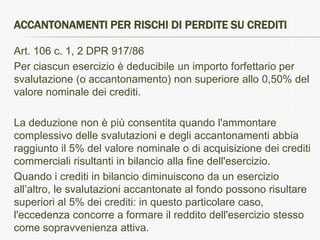 ACCANTONAMENTI PER RISCHI DI PERDITE SU CREDITI

Art. 106 c. 1, 2 DPR 917/86
Per ciascun esercizio è deducibile un importo forfettario per
svalutazione (o accantonamento) non superiore allo 0,50% del
valore nominale dei crediti.

La deduzione non è più consentita quando l'ammontare
complessivo delle svalutazioni e degli accantonamenti abbia
raggiunto il 5% del valore nominale o di acquisizione dei crediti
commerciali risultanti in bilancio alla fine dell'esercizio.
Quando i crediti in bilancio diminuiscono da un esercizio
all’altro, le svalutazioni accantonate al fondo possono risultare
superiori al 5% dei crediti: in questo particolare caso,
l'eccedenza concorre a formare il reddito dell'esercizio stesso
come sopravvenienza attiva.
 
