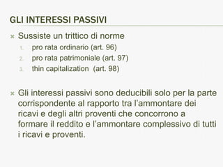 GLI INTERESSI PASSIVI
   Sussiste un trittico di norme
    1.   pro rata ordinario (art. 96)
    2.   pro rata patrimoniale (art. 97)
    3.   thin capitalization (art. 98)


   Gli interessi passivi sono deducibili solo per la parte
    corrispondente al rapporto tra l’ammontare dei
    ricavi e degli altri proventi che concorrono a
    formare il reddito e l’ammontare complessivo di tutti
    i ricavi e proventi.
 