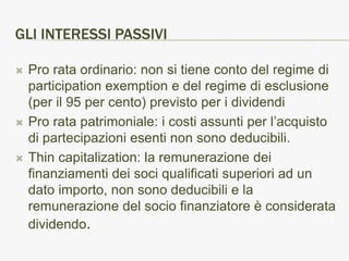 GLI INTERESSI PASSIVI

   Pro rata ordinario: non si tiene conto del regime di
    participation exemption e del regime di esclusione
    (per il 95 per cento) previsto per i dividendi
   Pro rata patrimoniale: i costi assunti per l’acquisto
    di partecipazioni esenti non sono deducibili.
   Thin capitalization: la remunerazione dei
    finanziamenti dei soci qualificati superiori ad un
    dato importo, non sono deducibili e la
    remunerazione del socio finanziatore è considerata
    dividendo.
 