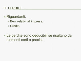 LE PERDITE

   Riguardanti:
     Benirelativi all’impresa;
     Crediti.



   Le perdite sono deducibili se risultano da
    elementi certi e precisi.
 