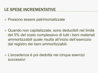 LE SPESE INCREMENTATIVE

   Possono essere patrimonializzate

   Quando non capitalizzate, sono deducibili nel limite
    del 5% del costo complessivo di tutti i beni materiali
    ammortizzabili quale risulta all’inizio dell’esercizio
    dal registro dei beni ammortizzabili.

   L’eccedenza è poi dedotta nei cinque esercizi
    successivi
 