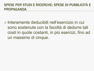 SPESE PER STUDI E RICERCHE; SPESE DI PUBBLICITÀ E
PROPAGANDA


   Interamente deducibili nell’esercizio in cui
    sono sostenute con la facoltà di dedurre tali
    costi in quote costanti, in più esercizi, fino ad
    un massimo di cinque.
 