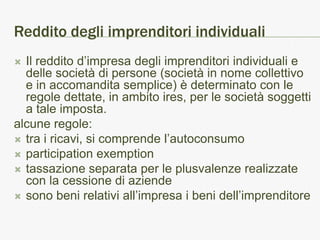 Reddito degli imprenditori individuali
 Il reddito d’impresa degli imprenditori individuali e
  delle società di persone (società in nome collettivo
  e in accomandita semplice) è determinato con le
  regole dettate, in ambito ires, per le società soggetti
  a tale imposta.
alcune regole:
 tra i ricavi, si comprende l’autoconsumo
 participation exemption
 tassazione separata per le plusvalenze realizzate
  con la cessione di aziende
 sono beni relativi all’impresa i beni dell’imprenditore
 