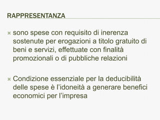RAPPRESENTANZA

   sono spese con requisito di inerenza
    sostenute per erogazioni a titolo gratuito di
    beni e servizi, effettuate con finalità
    promozionali o di pubbliche relazioni

   Condizione essenziale per la deducibilità
    delle spese è l’idoneità a generare benefici
    economici per l’impresa
 