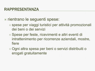 RAPPRESENTANZA

   rientrano le seguenti spese:
     spese   per viaggi turistici per attività promozionali
      dei beni o dei servizi
     Spese per feste, ricevimenti e altri eventi di
      intrattenimento per ricorrenze aziendali, mostre,
      fiere
     Ogni altra spesa per beni o servizi distribuiti o
      erogati gratuitamente
 