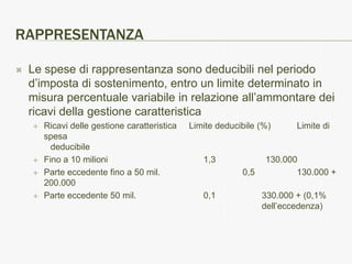 RAPPRESENTANZA

   Le spese di rappresentanza sono deducibili nel periodo
    d’imposta di sostenimento, entro un limite determinato in
    misura percentuale variabile in relazione all’ammontare dei
    ricavi della gestione caratteristica
       Ricavi delle gestione caratteristica   Limite deducibile (%)      Limite di
        spesa
          deducibile
       Fino a 10 milioni                         1,3             130.000
       Parte eccedente fino a 50 mil.                      0,5          130.000 +
        200.000
       Parte eccedente 50 mil.                   0,1             330.000 + (0,1%
                                                                  dell’eccedenza)
 