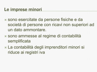 Le imprese minori

 sono esercitate da persone fisiche e da
  società di persone con ricavi non superiori ad
  un dato ammontare.
 sono ammesse al regime di contabilità
  semplificata
 La contabilità degli imprenditori minori si
  riduce ai registri iva
 