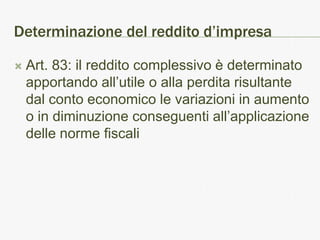 Determinazione del reddito d’impresa

   Art. 83: il reddito complessivo è determinato
    apportando all’utile o alla perdita risultante
    dal conto economico le variazioni in aumento
    o in diminuzione conseguenti all’applicazione
    delle norme fiscali
 