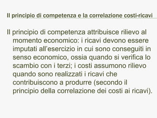 Il principio di competenza e la correlazione costi-ricavi

Il principio di competenza attribuisce rilievo al
   momento economico: i ricavi devono essere
   imputati all’esercizio in cui sono conseguiti in
   senso economico, ossia quando si verifica lo
   scambio con i terzi; i costi assumono rilievo
   quando sono realizzati i ricavi che
   contribuiscono a produrre (secondo il
   principio della correlazione dei costi ai ricavi).
 