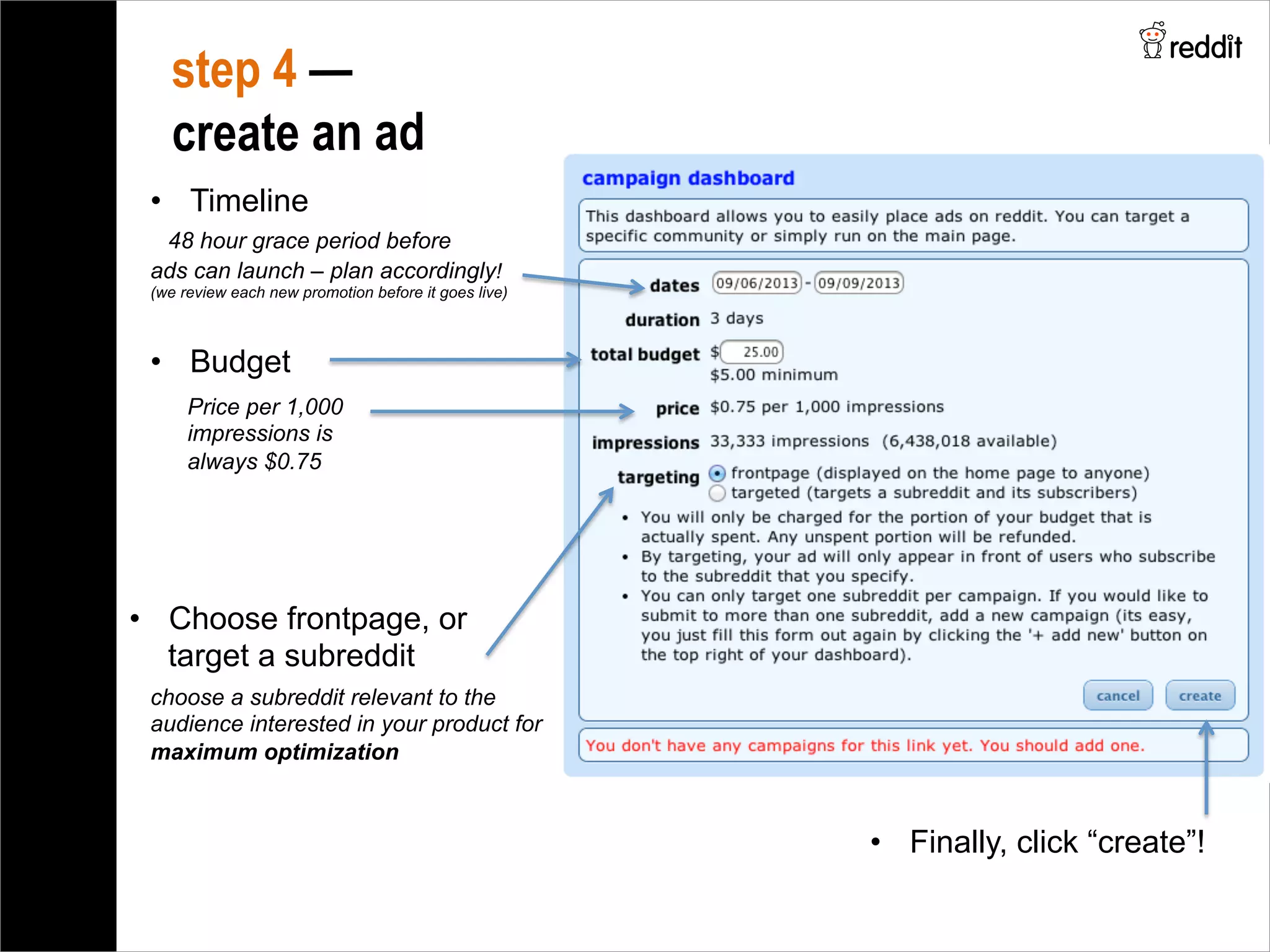 step 4 —
create an ad
•  Timeline
48 hour grace period before
ads can launch – plan accordingly!
(we review each new promotion before it goes live)
•  Budget
•  Choose frontpage, or
target a subreddit
choose a subreddit relevant to the
audience interested in your product for
maximum optimization
Price per 1,000
impressions is
always $0.75
•  Finally, click “create”!
 