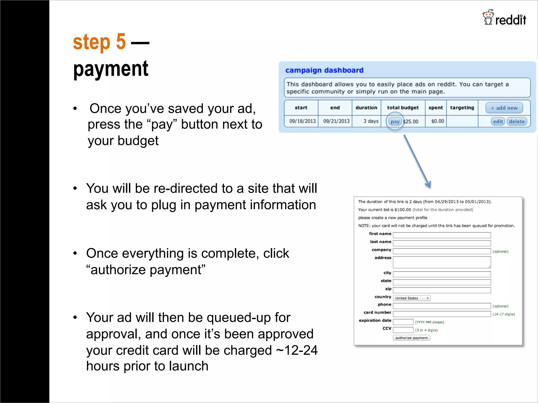 •  Once you’ve saved your ad,
press the “pay” button next to
your budget
•  You will be re-directed to a site that will
ask you to plug in payment information
•  Once everything is complete, click
“authorize payment”
•  Your ad will then be queued-up for
approval, and once it’s been approved
your credit card will be charged ~12-24
hours prior to launch
step 5 —
payment
 