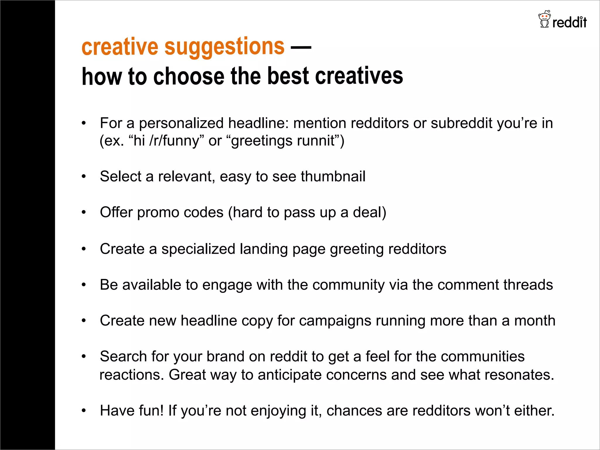 creative suggestions —
how to choose the best creatives
•  For a personalized headline: mention redditors or subreddit you’re in
(ex. “hi /r/funny” or “greetings runnit”)
•  Select a relevant, easy to see thumbnail
•  Offer promo codes (hard to pass up a deal)
•  Create a specialized landing page greeting redditors
•  Be available to engage with the community via the comment threads
•  Create new headline copy for campaigns running more than a month
•  Search for your brand on reddit to get a feel for the communities
reactions. Great way to anticipate concerns and see what resonates.
•  Have fun! If you’re not enjoying it, chances are redditors won’t either.
 