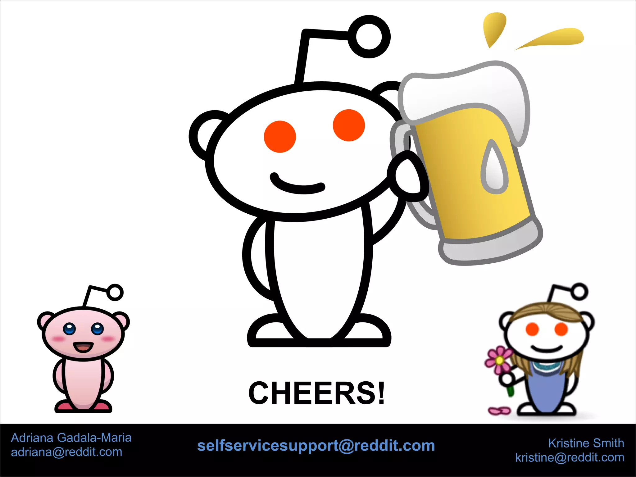 Kristine Smith
kristine@reddit.com
Adriana Gadala-Maria
adriana@reddit.com
CHEERS!
selfservicesupport@reddit.com
 