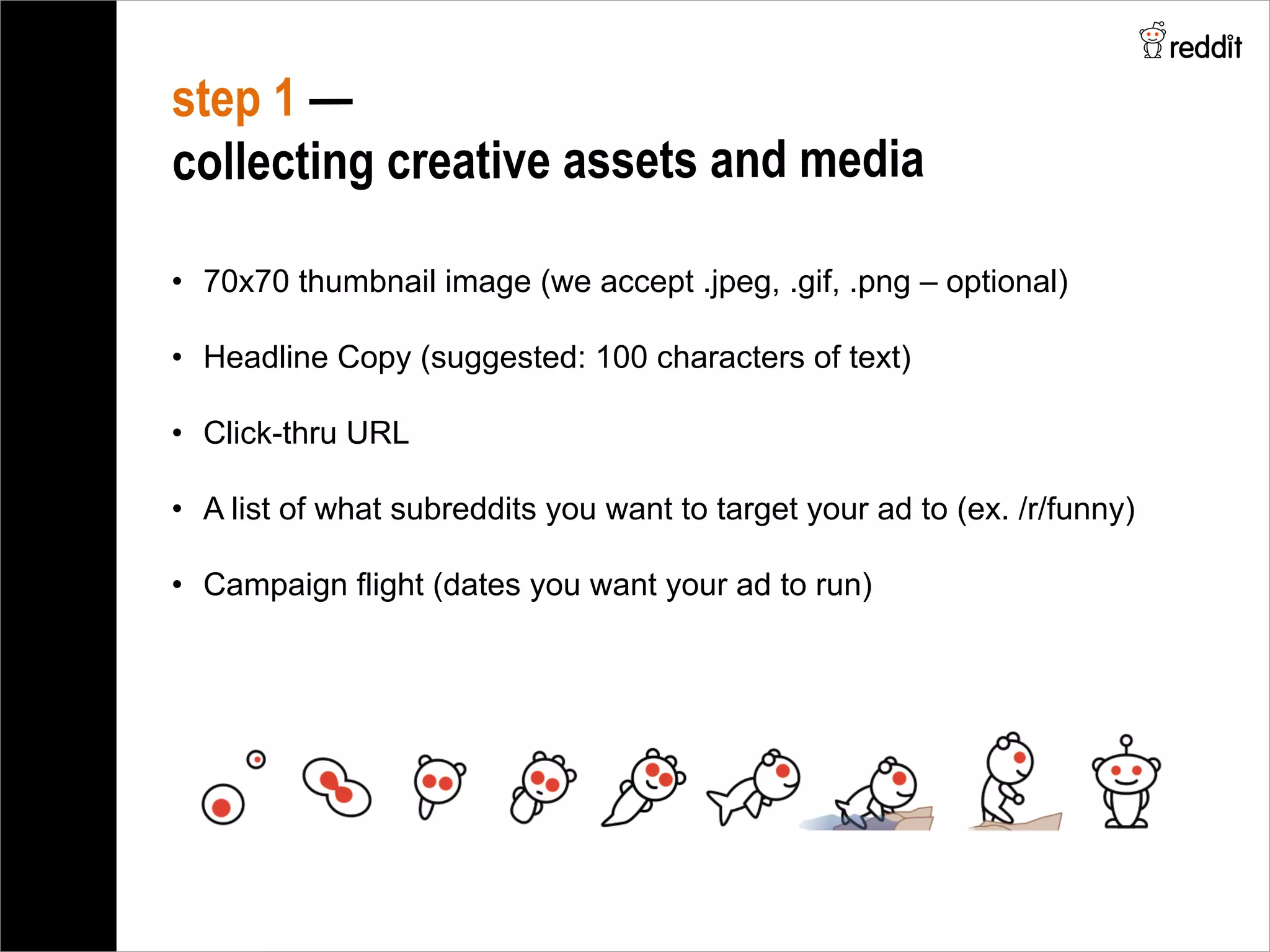 step 1 —
collecting creative assets and media
•  70x70 thumbnail image (we accept .jpeg, .gif, .png – optional)
•  Headline Copy (suggested: 100 characters of text)
•  Click-thru URL
•  A list of what subreddits you want to target your ad to (ex. /r/funny)
•  Campaign flight (dates you want your ad to run)
 