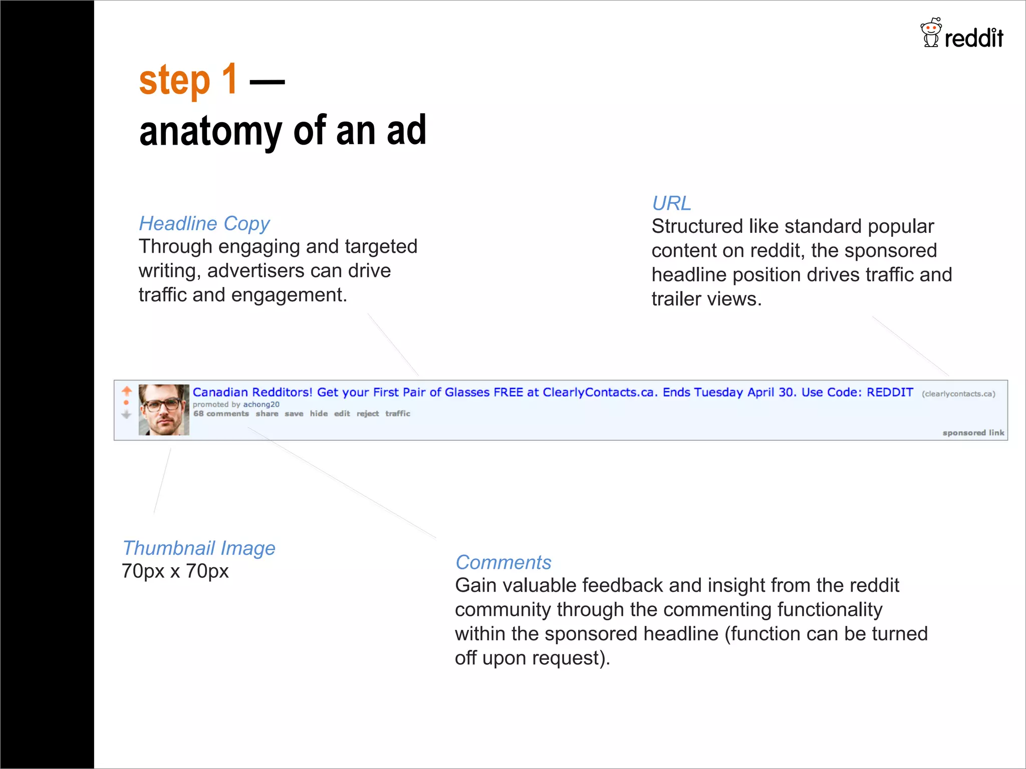 Comments
Gain valuable feedback and insight from the reddit
community through the commenting functionality
within the sponsored headline (function can be turned
off upon request).
step 1 —
anatomy of an ad
Headline Copy
Through engaging and targeted
writing, advertisers can drive
traffic and engagement.
Thumbnail Image
70px x 70px 	
  
	
  
URL
Structured like standard popular
content on reddit, the sponsored
headline position drives traffic and
trailer views.
 