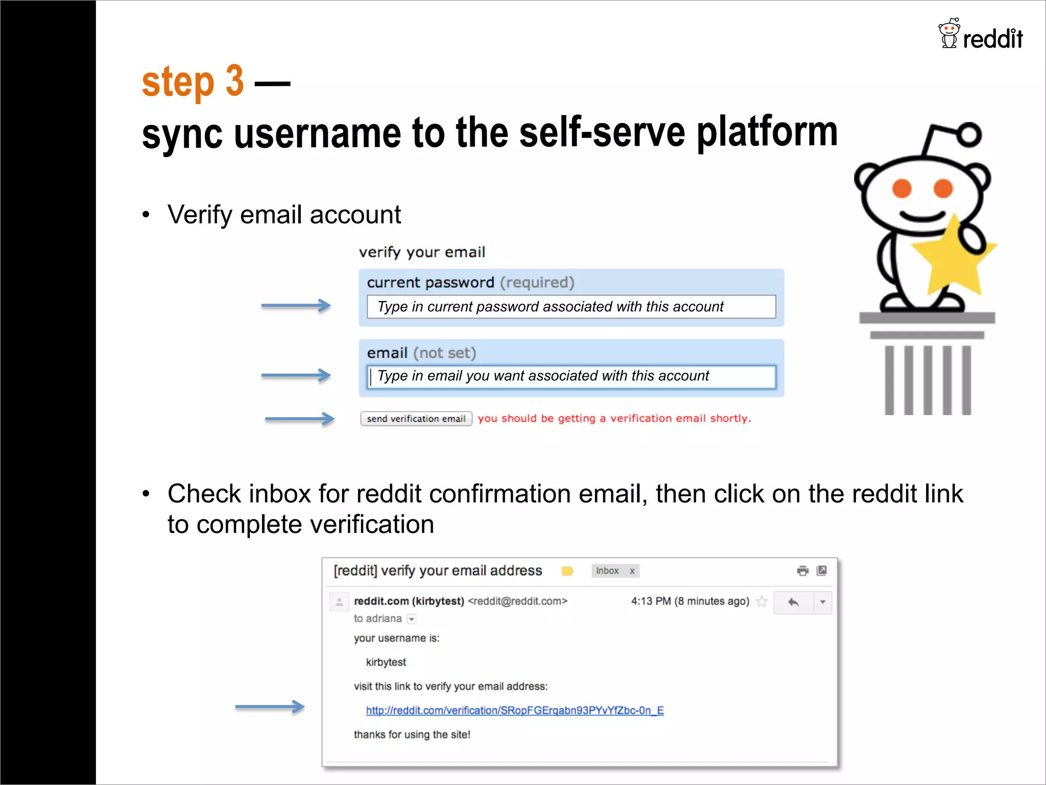 •  Verify email account
step 3 —
sync username to the self-serve platform
•  Check inbox for reddit confirmation email, then click on the reddit link
to complete verification
Type in current password associated with this account
Type in email you want associated with this account
 