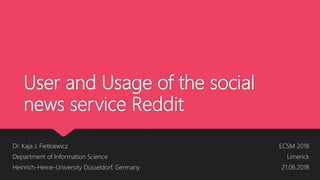 User and Usage of the social
news service Reddit
Dr. Kaja J. Fietkiewicz
Department of Information Science
Heinrich-Heine-University Düsseldorf, Germany
ECSM 2018
Limerick
21.06.2018
 