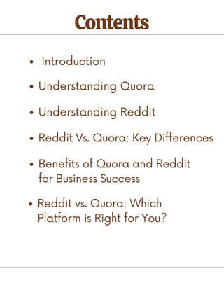Contents
Introduction
Understanding Quora
Understanding Reddit
Reddit Vs. Quora: Key Differences
Benefits of Quora and Reddit
for Business Success
Reddit vs. Quora: Which
Platform is Right for You?
 