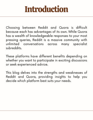 Choosing between Reddit and Quora is difficult
because each has advantages of its own. While Quora
has a wealth of knowledgeable responses to your most
pressing queries, Reddit is a massive community with
unlimited conversations across many specialist
subreddits.
These platforms have different benefits depending on
whether you want to participate in exciting discussions
or seek experienced advice.
This blog delves into the strengths and weaknesses of
Reddit and Quora, providing insights to help you
decide which platform best suits your needs.
Introduction
 