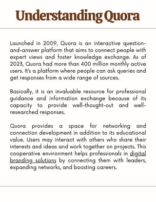 Launched in 2009, Quora is an interactive question-
and-answer platform that aims to connect people with
expert views and foster knowledge exchange. As of
2023, Quora had more than 400 million monthly active
users. It’s a platform where people can ask queries and
get responses from a wide range of sources.
Basically, it is an invaluable resource for professional
guidance and information exchange because of its
capacity to provide well-thought-out and well-
researched responses.
Quora provides a space for networking and
connection development in addition to its educational
value. Users may interact with others who share their
interests and ideas and work together on projects. This
cooperative environment helps professionals in digital
branding solutions by connecting them with leaders,
expanding networks, and boosting careers.
UnderstandingQuora
 