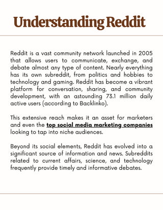 Reddit is a vast community network launched in 2005
that allows users to communicate, exchange, and
debate almost any type of content. Nearly everything
has its own subreddit, from politics and hobbies to
technology and gaming. Reddit has become a vibrant
platform for conversation, sharing, and community
development, with an astounding 73.1 million daily
active users (according to Backlinko).
This extensive reach makes it an asset for marketers
and even the top social media marketing companies
looking to tap into niche audiences.
Beyond its social elements, Reddit has evolved into a
significant source of information and news. Subreddits
related to current affairs, science, and technology
frequently provide timely and informative debates.
UnderstandingReddit
 