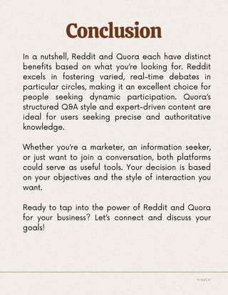 Conclusion
In a nutshell, Reddit and Quora each have distinct
benefits based on what you’re looking for. Reddit
excels in fostering varied, real-time debates in
particular circles, making it an excellent choice for
people seeking dynamic participation. Quora’s
structured Q&A style and expert-driven content are
ideal for users seeking precise and authoritative
knowledge.
Whether you’re a marketer, an information seeker,
or just want to join a conversation, both platforms
could serve as useful tools. Your decision is based
on your objectives and the style of interaction you
want.
Ready to tap into the power of Reddit and Quora
for your business? Let’s connect and discuss your
goals!
source
 