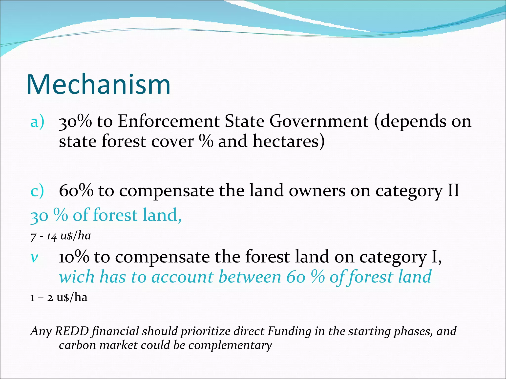 Mechanism  30% to Enforcement State Government (depends on state forest cover % and hectares)  60% to compensate the land owners  on category II  30 % of forest land,  7 - 14 u$/ha 10% to  compensate the forest land on category I,  wich has to account between 60 % of forest land 1 – 2 u$/ha Any REDD financial should prioritize direct Funding in the starting phases, and carbon market could be complementary 