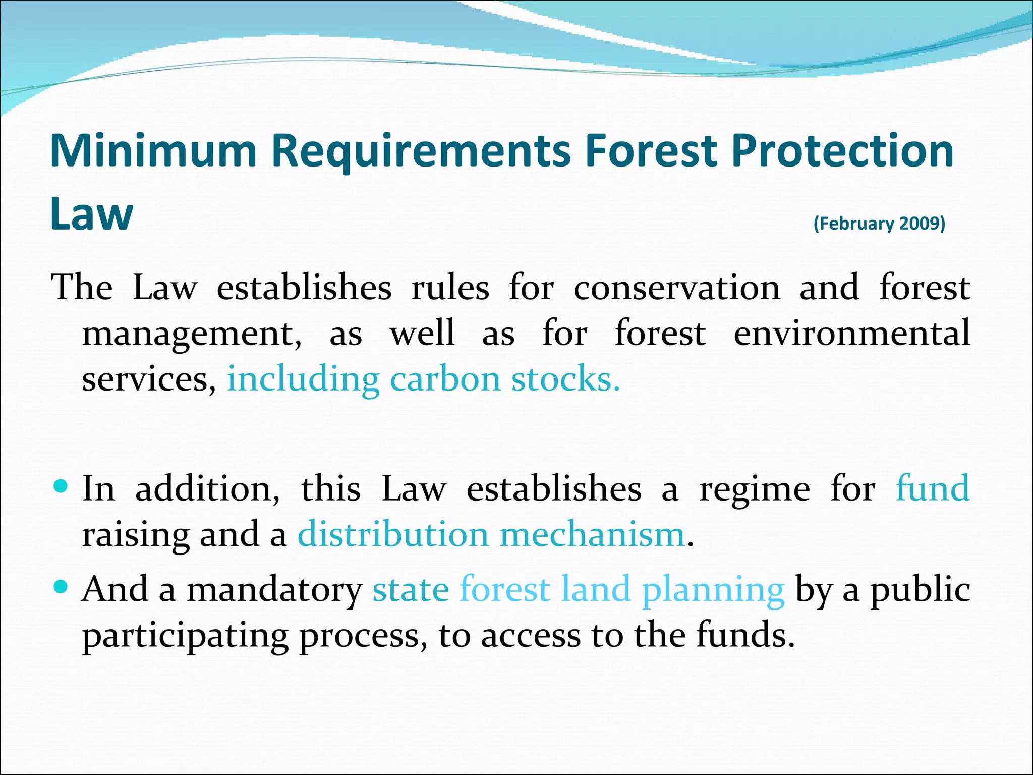 Minimum Requirements Forest Protection Law  ( February  2009)  The Law establishes rules for conservation and forest management, as well as for forest environmental services,  including carbon stocks. In addition, this Law establishes a regime for  fund  raising and a  distribution mechanism . And a mandatory  state  forest land planning  by a public participating process, to access to the funds. 