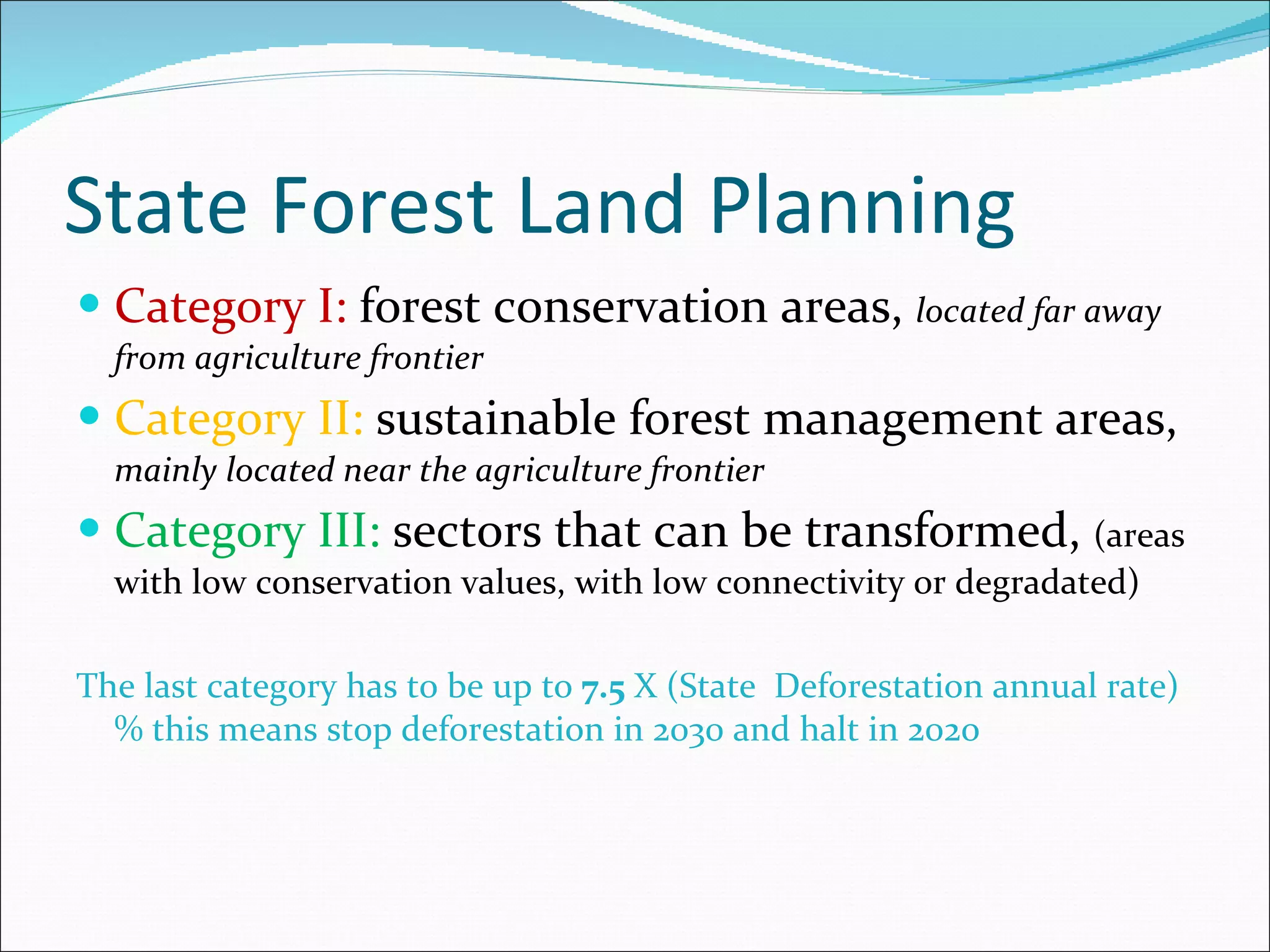 State Forest Land Planning Category I:  forest conservation areas,  located far away from agriculture frontier Category II:  sustainable forest management areas,   mainly located near the agriculture frontier Category III:  sectors that can be transformed,  (areas with low conservation values, with low connectivity or degradated)  The last category has to be up to  7.5  X (State  Deforestation annual rate)% this means stop deforestation in 2030 and halt in 202o 