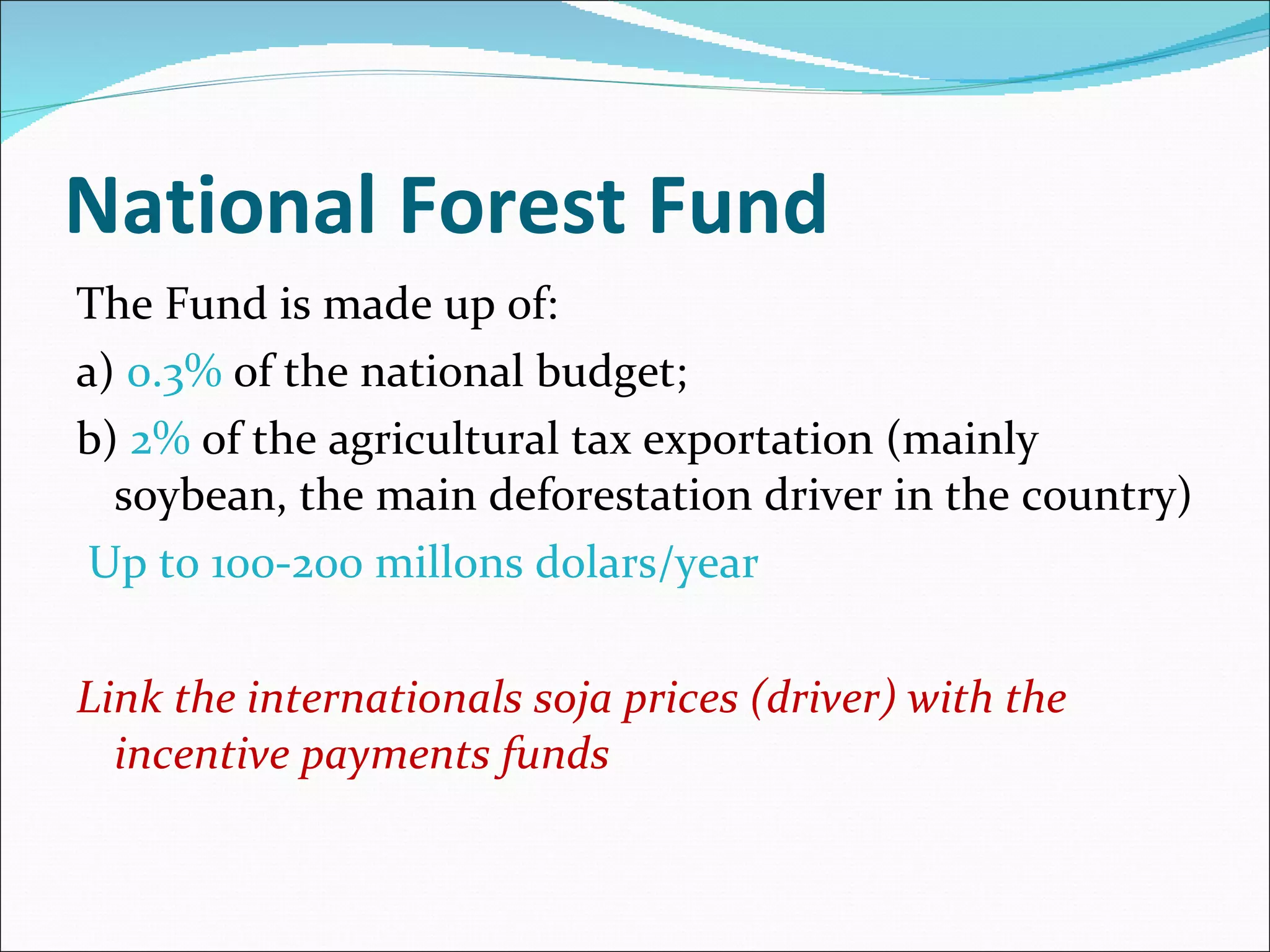 National Forest Fund The Fund is made up of: a)  0.3%  of the  national budget; b)  2%  of the agricultural tax exportation (mainly soybean, the main deforestation driver in the country) Up to 100-200 millons dolars/year Link the internationals soja prices (driver) with the incentive payments funds 
